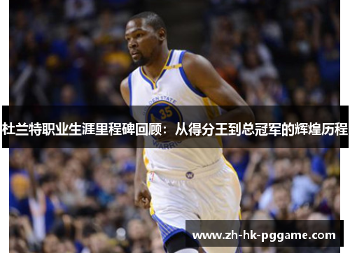 杜兰特职业生涯里程碑回顾：从得分王到总冠军的辉煌历程