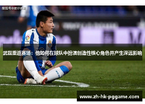 武磊重返赛场：他如何在球队中扮演创造性核心角色并产生深远影响