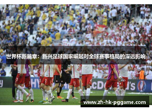 世界杯新篇章：新兴足球国家崛起对全球赛事格局的深远影响