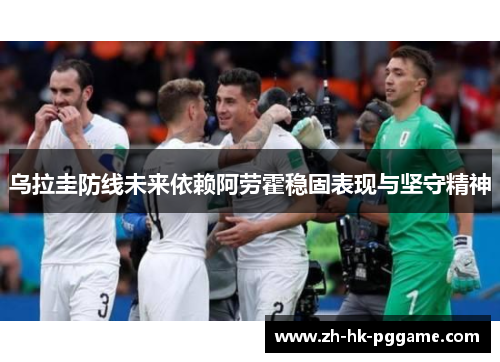 乌拉圭防线未来依赖阿劳霍稳固表现与坚守精神