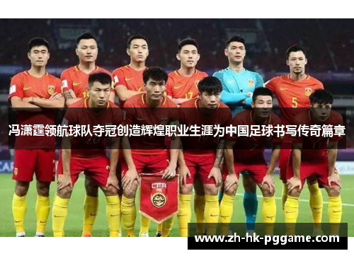 冯潇霆领航球队夺冠创造辉煌职业生涯为中国足球书写传奇篇章