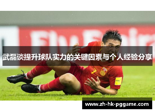 武磊谈提升球队实力的关键因素与个人经验分享