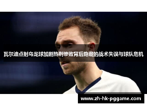 瓦尔迪点射乌龙球加剧热刺惨败背后隐藏的战术失误与球队危机