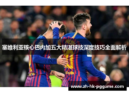 塞维利亚核心巴内加五大精湛球技深度技巧全面解析