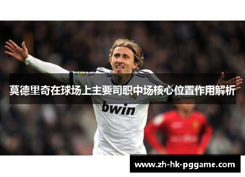 莫德里奇在球场上主要司职中场核心位置作用解析