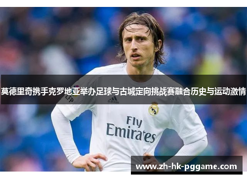 莫德里奇携手克罗地亚举办足球与古城定向挑战赛融合历史与运动激情